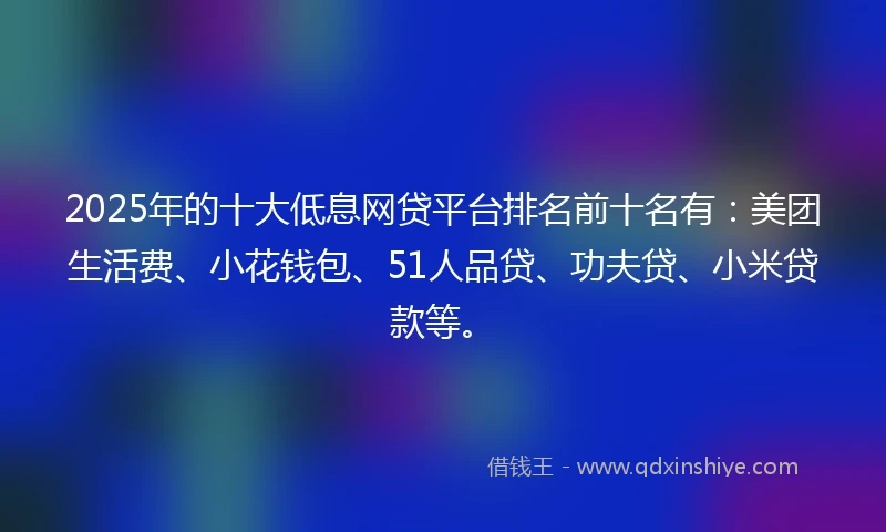 2025年的十大低息网贷平台排名前十名有：美团生活费、小花钱包、51人品贷、功夫贷、小米贷款等。