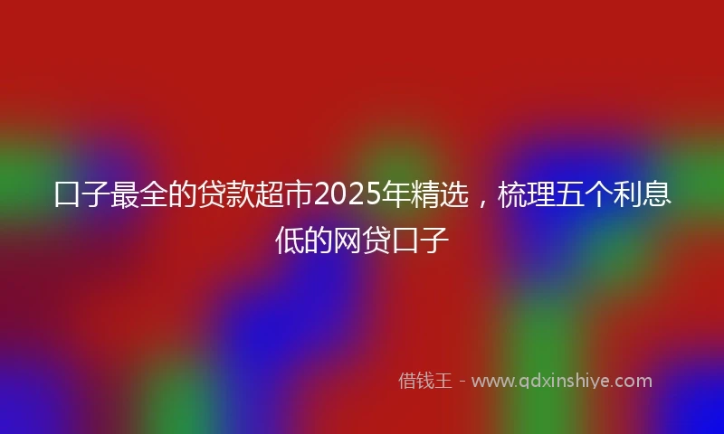 口子最全的贷款超市2025年精选，梳理五个利息低的网贷口子