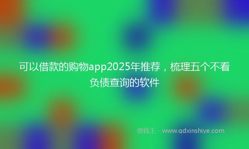 可以借款的购物app2025年推荐,梳理五个不看负债查询的软件