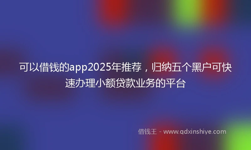 可以借钱的app2025年推荐，归纳五个黑户可快速办理小额贷款业务的平台