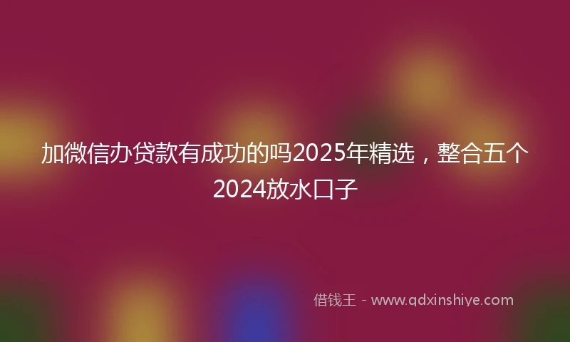 加微信办贷款有成功的吗2025年精选，整合五个2024放水口子