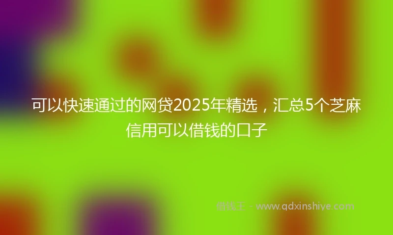 可以快速通过的网贷2025年精选，汇总5个芝麻信用可以借钱的口子