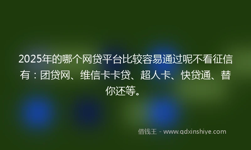 2025年的哪个网贷平台比较容易通过呢不看征信有：团贷网、维信卡卡贷、超人卡、快贷通、替你还等。