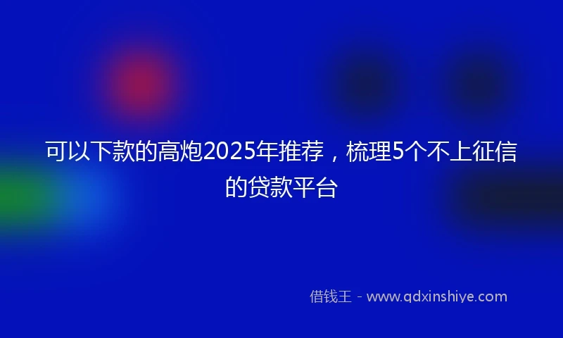 可以下款的高炮2025年推荐，梳理5个不上征信的贷款平台