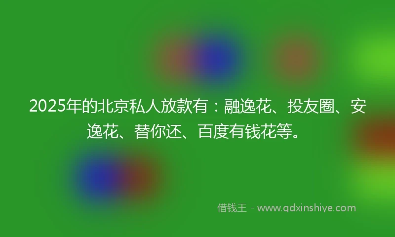 2025年的北京私人放款有：融逸花、投友圈、安逸花、替你还、百度有钱花等。