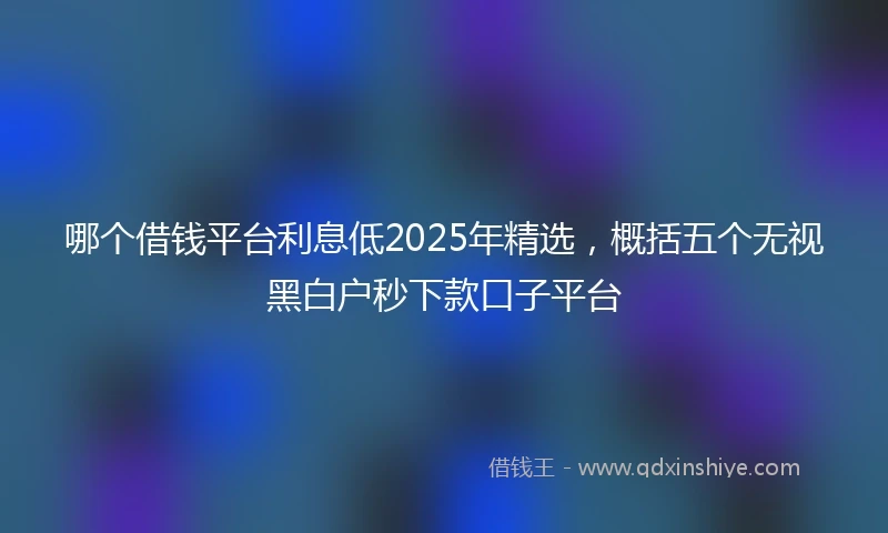 哪个借钱平台利息低2025年精选，概括五个无视黑白户秒下款口子平台