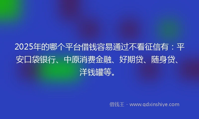 2025年的哪个平台借钱容易通过不看征信有：平安口袋银行、中原消费金融、好期贷、随身贷、洋钱罐等。