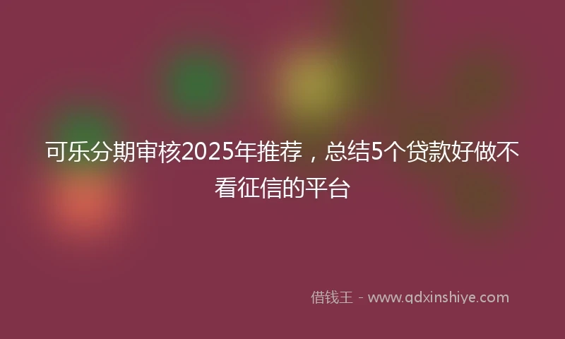 可乐分期审核2025年推荐，总结5个贷款好做不看征信的平台