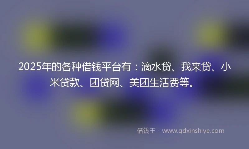 2025年的各种借钱平台有:滴水贷、我来贷、小米贷款、团贷网、美团生活费等。