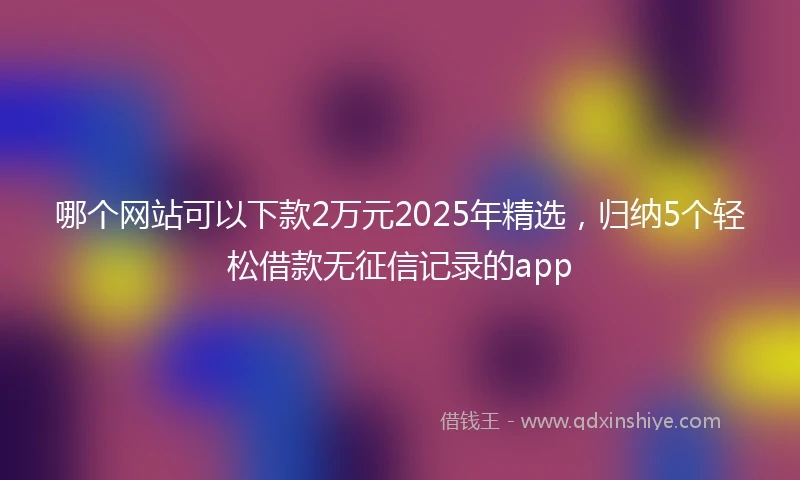 哪个网站可以下款2万元2025年精选，归纳5个轻松借款无征信记录的app