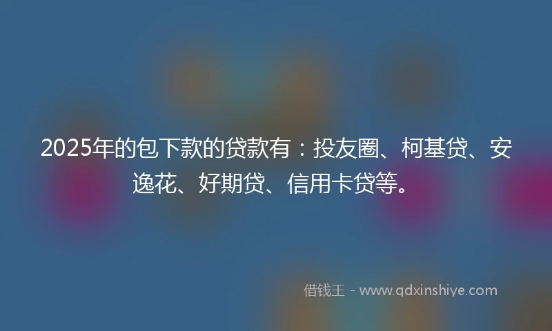 2025年的包下款的贷款有：投友圈、柯基贷、安逸花、好期贷、信用卡贷等。