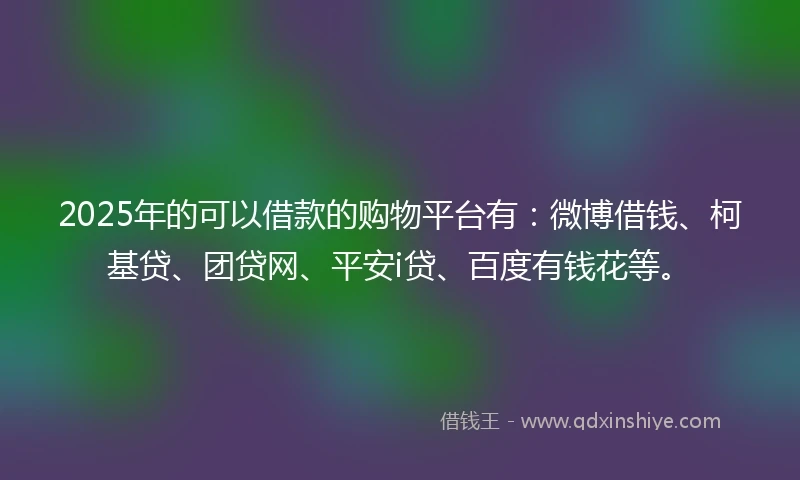 2025年的可以借款的购物平台有：微博借钱、柯基贷、团贷网、平安i贷、百度有钱花等。