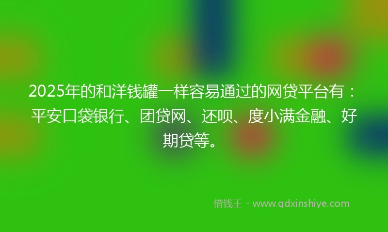 2025年的和洋钱罐一样容易通过的网贷平台有：平安口袋银行、团贷网、还呗、度小满金融、好期贷等。