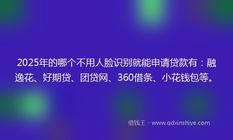 2025年的哪个不用人脸识别就能申请贷款有：融逸花、好期贷、团贷网、360借条、小花钱包等。