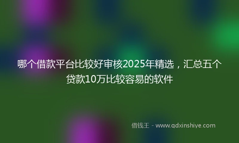 哪个借款平台比较好审核2025年精选,汇总五个贷款10万比较容易的软件