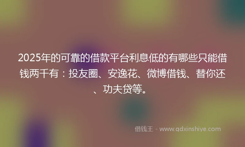 2025年的可靠的借款平台利息低的有哪些只能借钱两千有：投友圈、安逸花、微博借钱、替你还、功夫贷等。