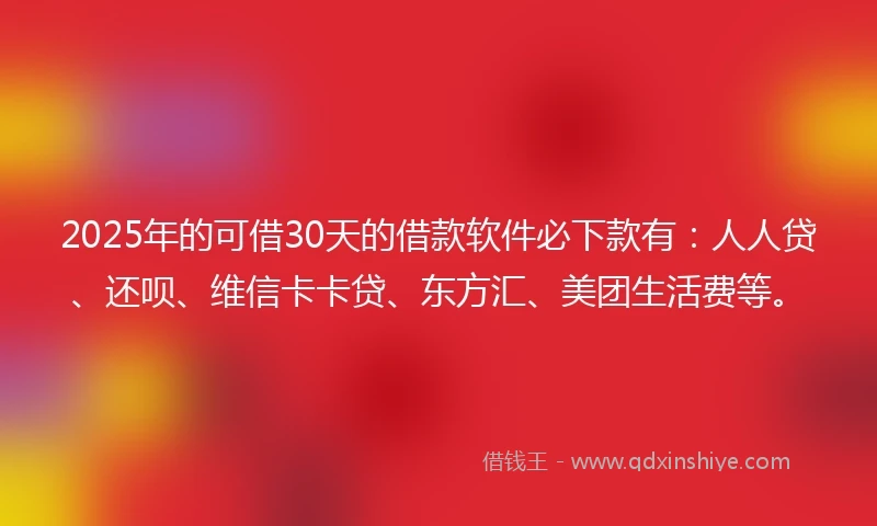 2025年的可借30天的借款软件必下款有：人人贷、还呗、维信卡卡贷、东方汇、美团生活费等。