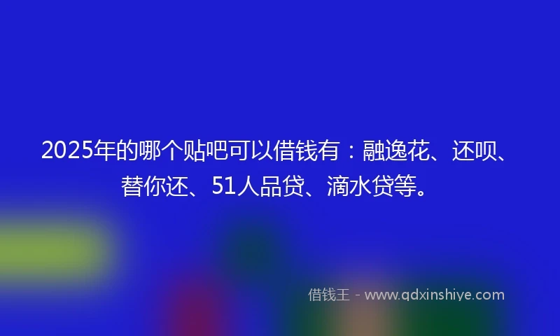 2025年的哪个贴吧可以借钱有：融逸花、还呗、替你还、51人品贷、滴水贷等。