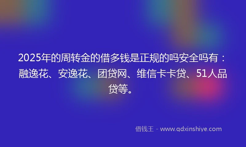 2025年的周转金的借多钱是正规的吗安全吗有：融逸花、安逸花、团贷网、维信卡卡贷、51人品贷等。