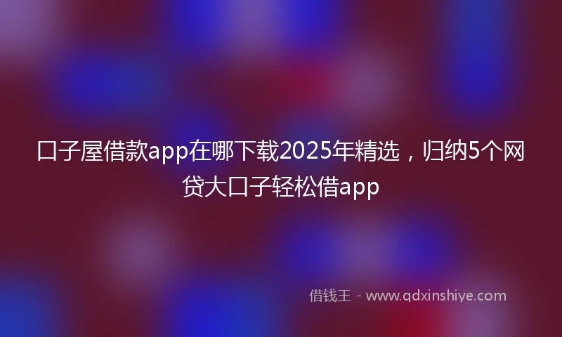 口子屋借款app在哪下载2025年精选,归纳5个网贷大口子轻松借app