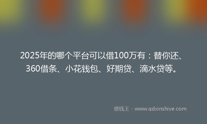 2025年的哪个平台可以借100万有：替你还、360借条、小花钱包、好期贷、滴水贷等。