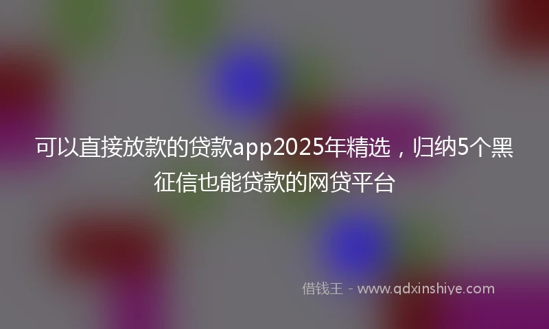 可以直接放款的贷款app2025年精选,归纳5个黑征信也能贷款的网贷平台
