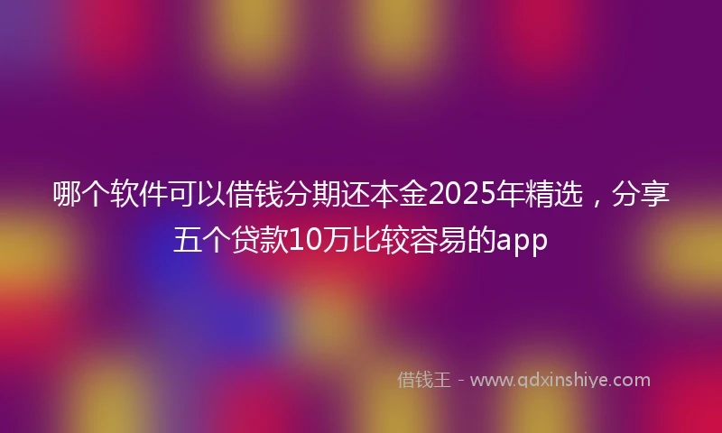 哪个软件可以借钱分期还本金2025年精选，分享五个贷款10万比较容易的app