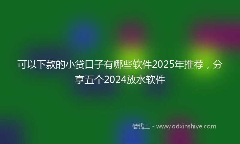 可以下款的小贷口子有哪些软件2025年推荐，分享五个2024放水软件