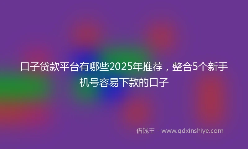 口子贷款平台有哪些2025年推荐，整合5个新手机号容易下款的口子
