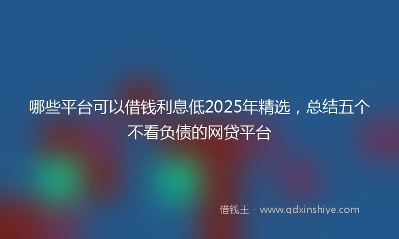 哪些平台可以借钱利息低2025年精选，总结五个不看负债的网贷平台