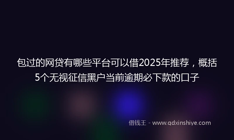 包过的网贷有哪些平台可以借2025年推荐，概括5个无视征信黑户当前逾期必下款的口子