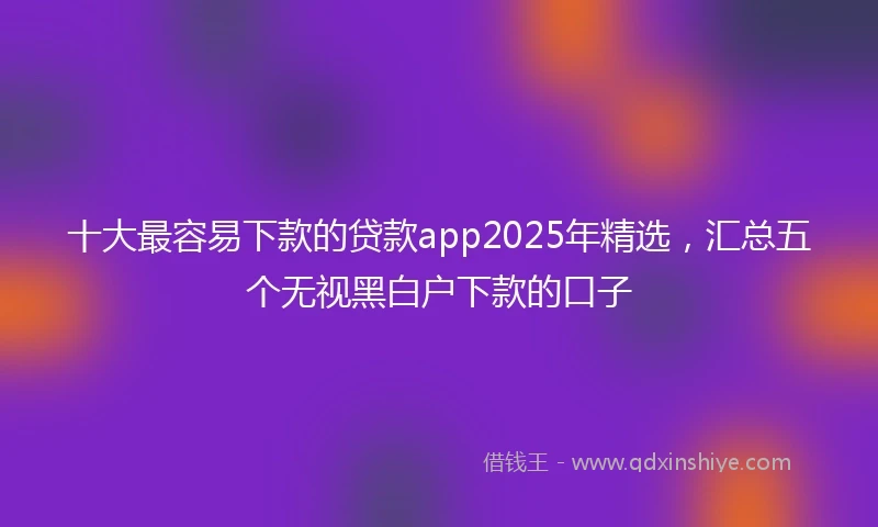 十大最容易下款的贷款app2025年精选，汇总五个无视黑白户下款的口子