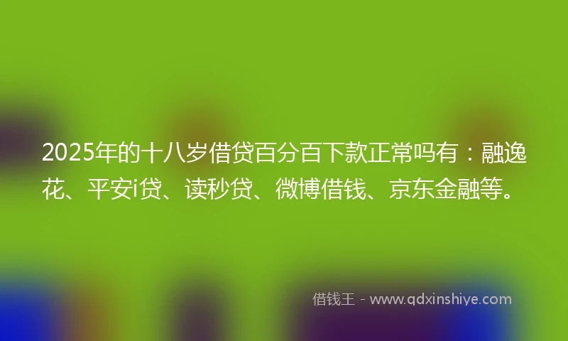 2025年的十八岁借贷百分百下款正常吗有：融逸花、平安i贷、读秒贷、微博借钱、京东金融等。