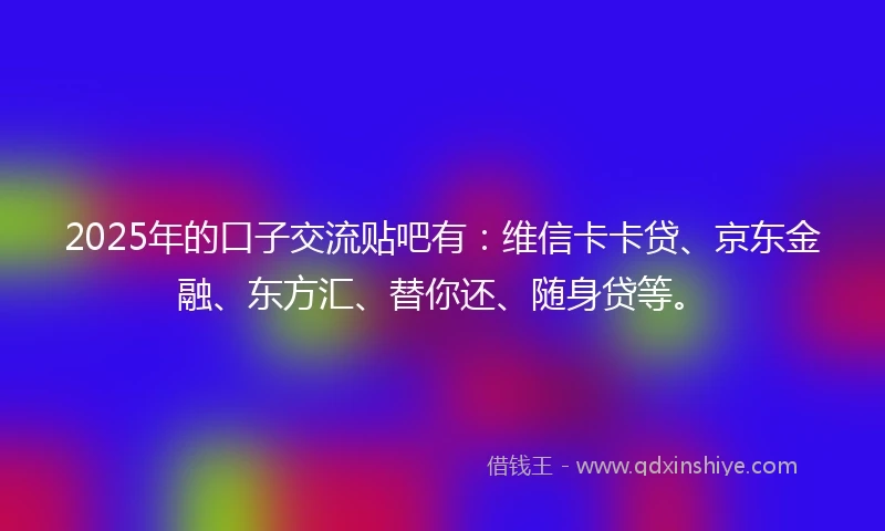 2025年的口子交流贴吧有：维信卡卡贷、京东金融、东方汇、替你还、随身贷等。