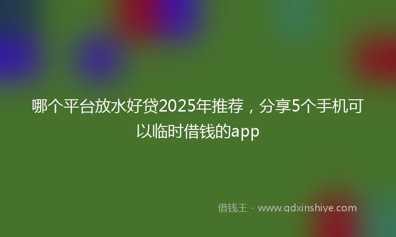 哪个平台放水好贷2025年推荐，分享5个手机可以临时借钱的app