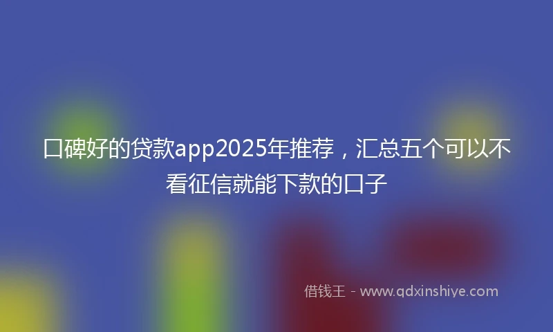 口碑好的贷款app2025年推荐，汇总五个可以不看征信就能下款的口子