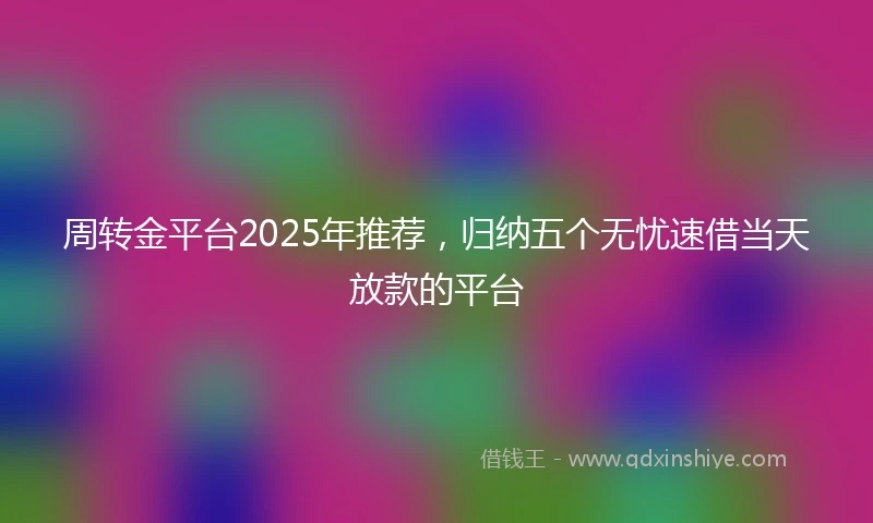 周转金平台2025年推荐，归纳五个无忧速借当天放款的平台