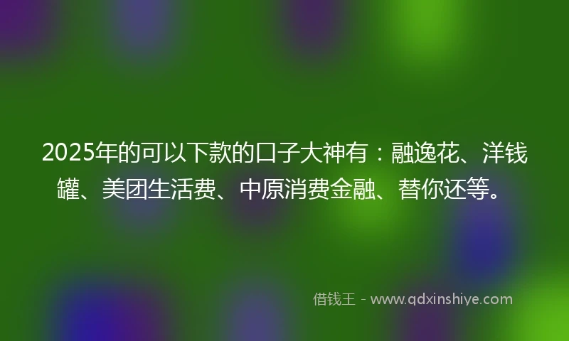 2025年的可以下款的口子大神有:融逸花、洋钱罐、美团生活费、中原消费金融、替你还等。