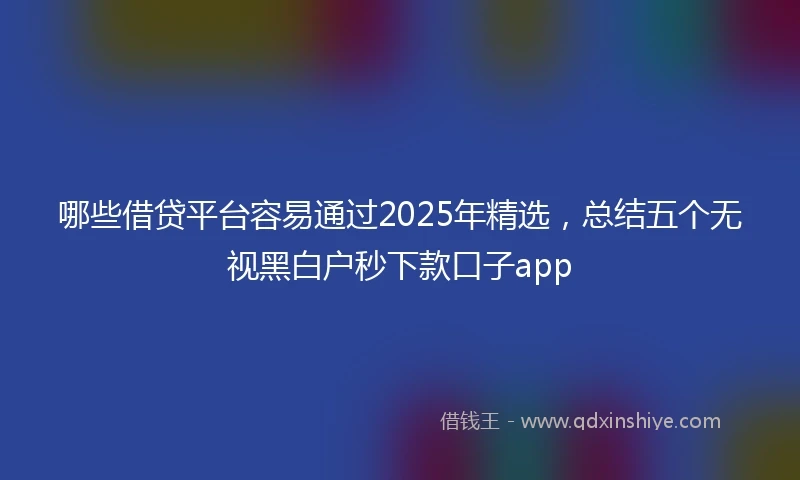 哪些借贷平台容易通过2025年精选，总结五个无视黑白户秒下款口子app