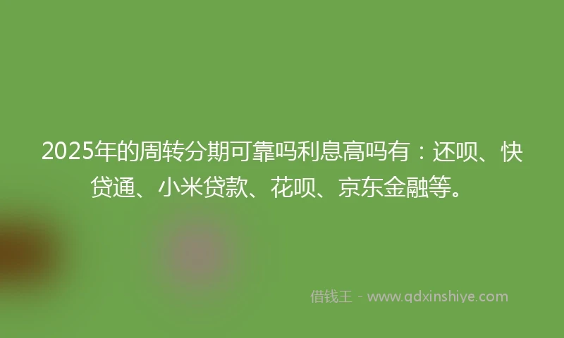 2025年的周转分期可靠吗利息高吗有：还呗、快贷通、小米贷款、花呗、京东金融等。