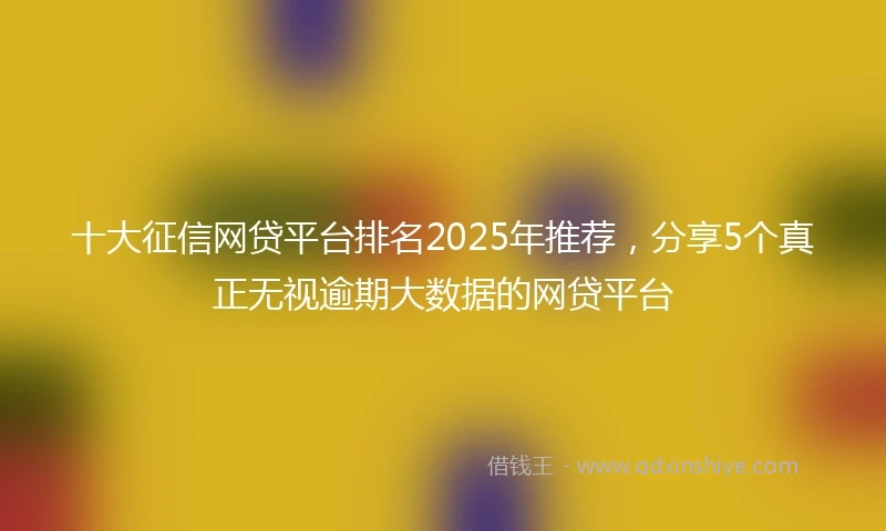 十大征信网贷平台排名2025年推荐，分享5个真正无视逾期大数据的网贷平台