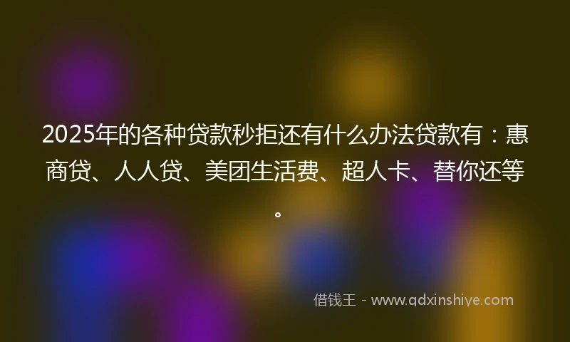 2025年的各种贷款秒拒还有什么办法贷款有：惠商贷、人人贷、美团生活费、超人卡、替你还等。