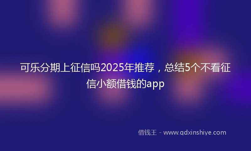 可乐分期上征信吗2025年推荐,总结5个不看征信小额借钱的app