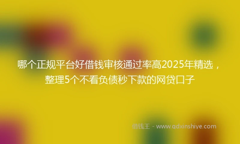 哪个正规平台好借钱审核通过率高2025年精选，整理5个不看负债秒下款的网贷口子