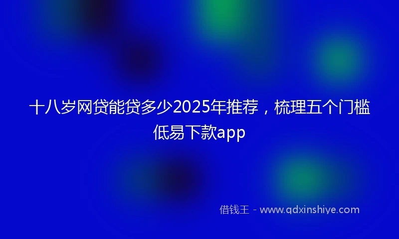 十八岁网贷能贷多少2025年推荐，梳理五个门槛低易下款app