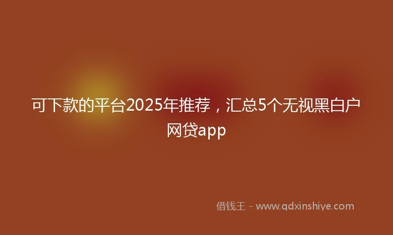 可下款的平台2025年推荐，汇总5个无视黑白户网贷app
