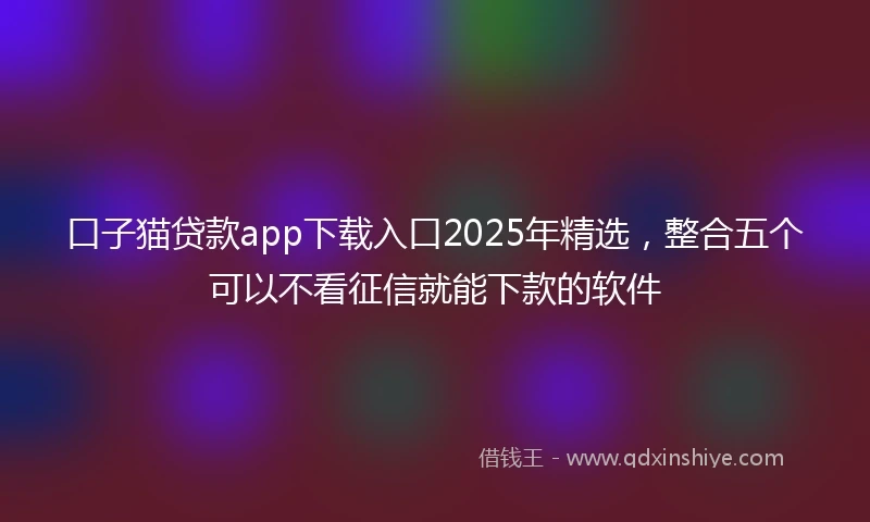 口子猫贷款app下载入口2025年精选，整合五个可以不看征信就能下款的软件