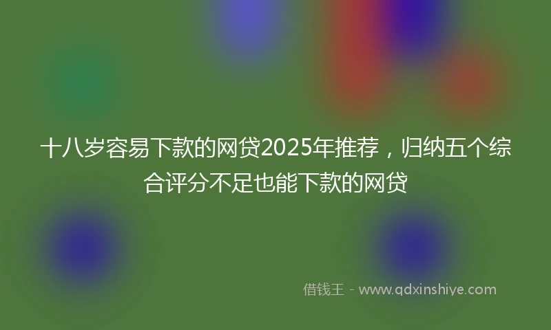 十八岁容易下款的网贷2025年推荐，归纳五个综合评分不足也能下款的网贷