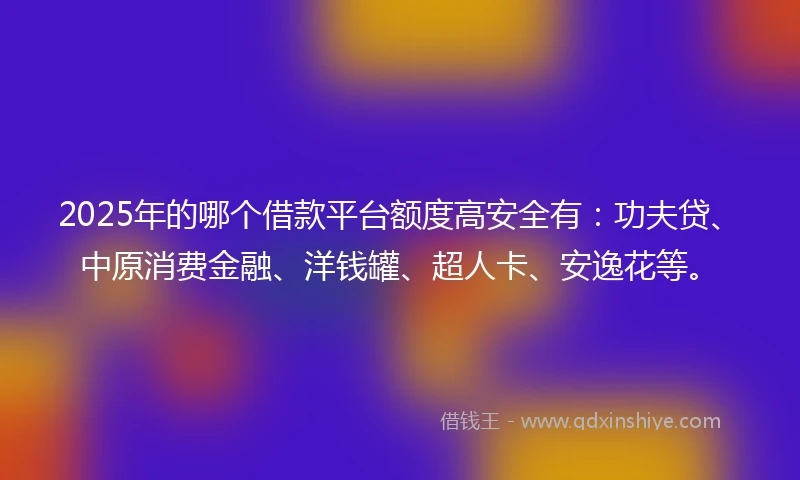2025年的哪个借款平台额度高安全有：功夫贷、中原消费金融、洋钱罐、超人卡、安逸花等。