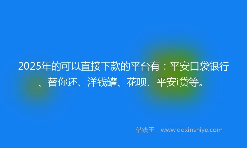2025年的可以直接下款的平台有：平安口袋银行、替你还、洋钱罐、花呗、平安i贷等。